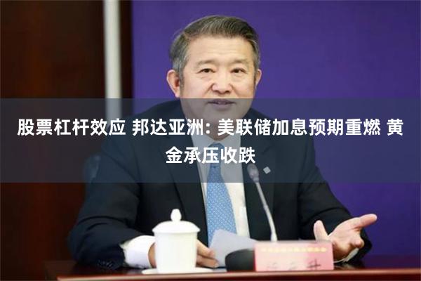 股票杠杆效应 邦达亚洲: 美联储加息预期重燃 黄金承压收跌