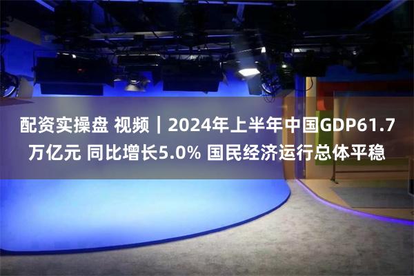 配资实操盘 视频｜2024年上半年中国GDP61.7万亿元 同比增长5.0% 国民经济运行总体平稳