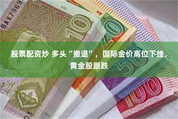 股票配资炒 多头“撤退”，国际金价高位下挫，黄金股跟跌