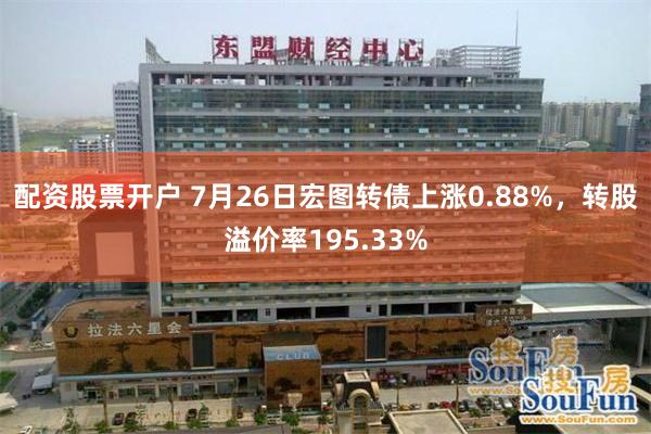 配资股票开户 7月26日宏图转债上涨0.88%，转股溢价率195.33%