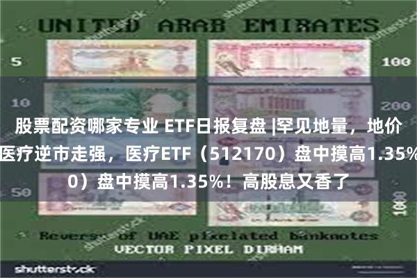 股票配资哪家专业 ETF日报复盘 |罕见地量，地价还有多远？医药医疗逆市走强，医疗ETF（512170）盘中摸高1.35%！高股息又香了