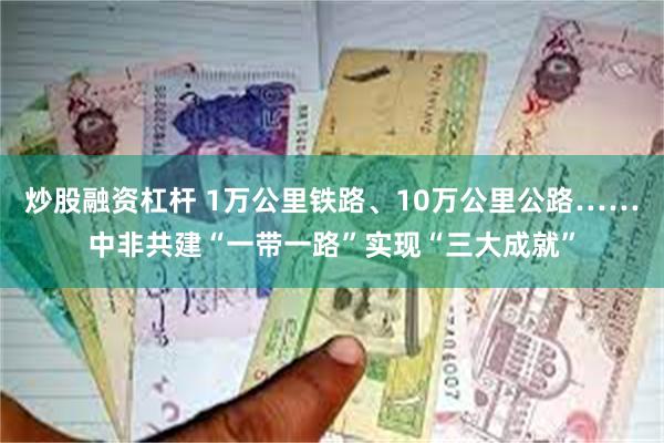 炒股融资杠杆 1万公里铁路、10万公里公路……中非共建“一带一路”实现“三大成就”