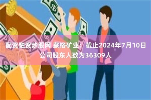 配资融资炒股网 藏格矿业：截止2024年7月10日公司股东人数为36309人