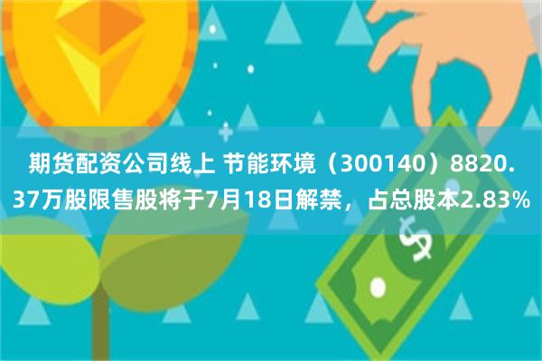 期货配资公司线上 节能环境（300140）8820.37万股限售股将于7月18日解禁，占总股本2.83%