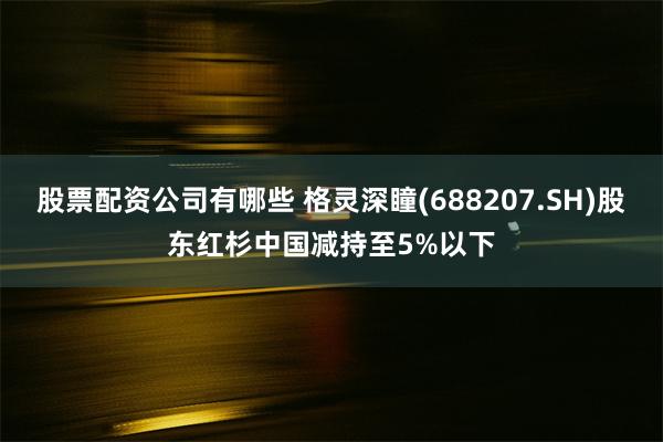 股票配资公司有哪些 格灵深瞳(688207.SH)股东红杉中国减持至5%以下