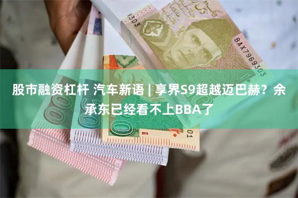 股市融资杠杆 汽车新语 | 享界S9超越迈巴赫？余承东已经看不上BBA了