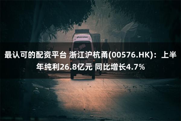 最认可的配资平台 浙江沪杭甬(00576.HK)：上半年纯利26.8亿元 同比增长4.7%