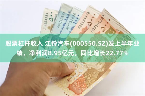 股票杠杆收入 江铃汽车(000550.SZ)发上半年业绩，净利润8.95亿元，同比增长22.77%