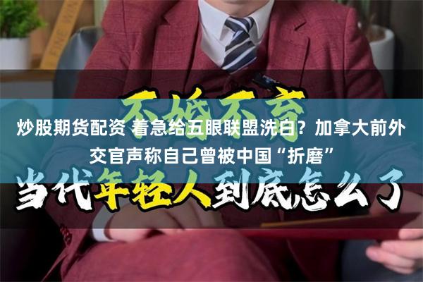 炒股期货配资 着急给五眼联盟洗白？加拿大前外交官声称自己曾被中国“折磨”