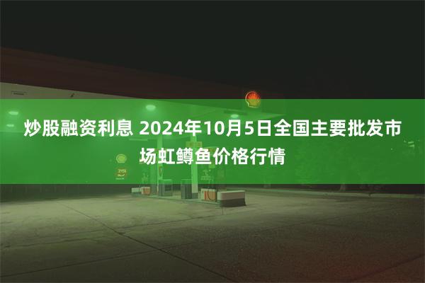 炒股融资利息 2024年10月5日全国主要批发市场虹鳟鱼价格行情