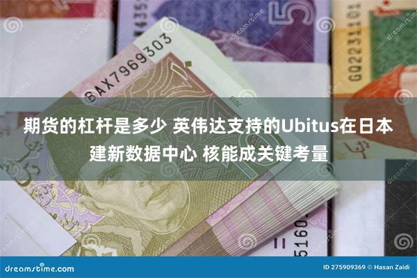 期货的杠杆是多少 英伟达支持的Ubitus在日本建新数据中心 核能成关键考量