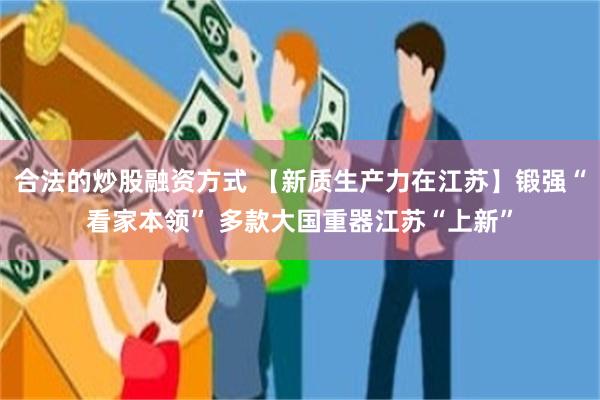 合法的炒股融资方式 【新质生产力在江苏】锻强“看家本领” 多款大国重器江苏“上新”