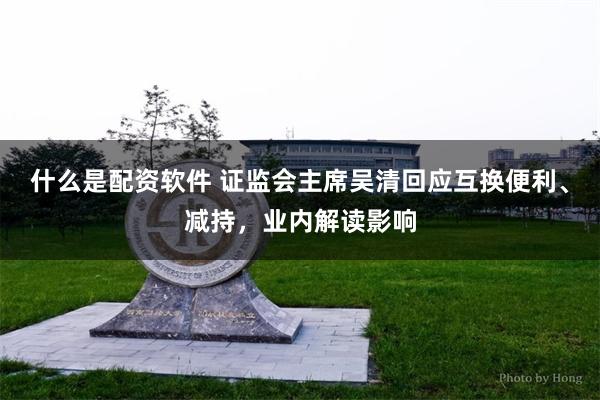 什么是配资软件 证监会主席吴清回应互换便利、减持，业内解读影响