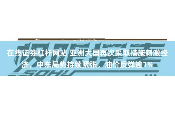 在线证劵杠杆网站 亚洲大国再次采取措施刺激经济，中东局势持续紧张，油价反弹逾1%