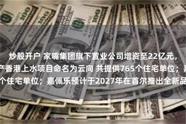 炒股开户 家嘴集团旗下置业公司增资至22亿元，增幅120%；永泰地产香港上水项目命名为云向 共提供765个住宅单位；嘉佩乐预计于2027年在首尔推出全新品牌住宅项目