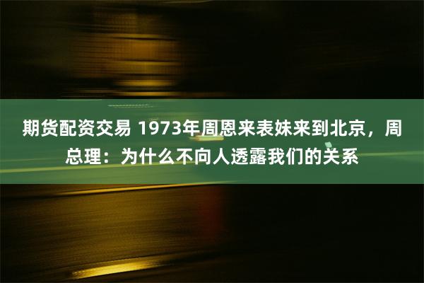 期货配资交易 1973年周恩来表妹来到北京，周总理：为什么不向人透露我们的关系