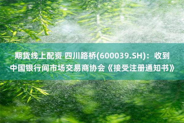 期货线上配资 四川路桥(600039.SH)：收到中国银行间市场交易商协会《接受注册通知书》