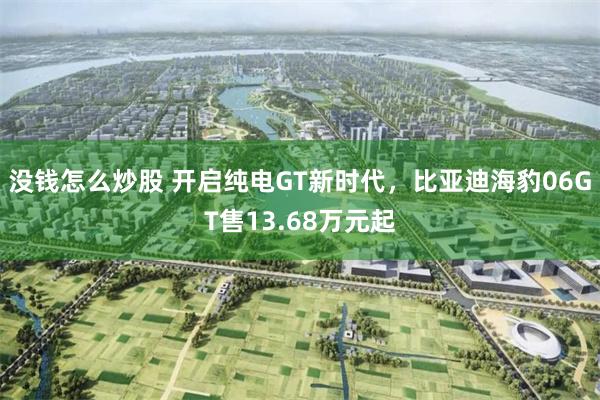 没钱怎么炒股 开启纯电GT新时代，比亚迪海豹06GT售13.68万元起