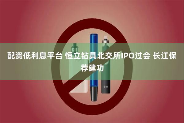 配资低利息平台 恒立钻具北交所IPO过会 长江保荐建功