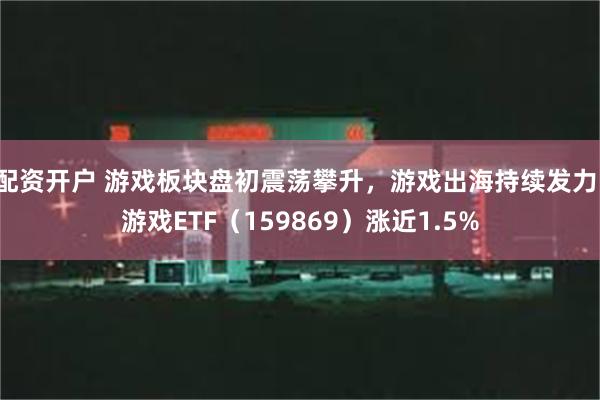 配资开户 游戏板块盘初震荡攀升，游戏出海持续发力，游戏ETF（159869）涨近1.5%