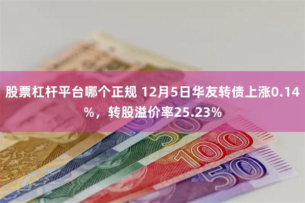 股票杠杆平台哪个正规 12月5日华友转债上涨0.14%，转股溢价率25.23%