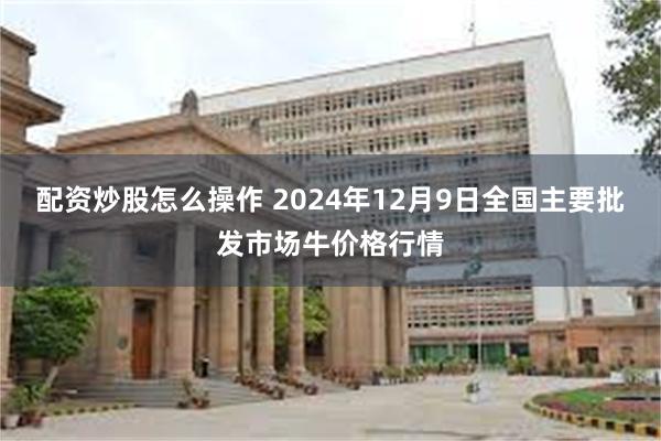 配资炒股怎么操作 2024年12月9日全国主要批发市场牛价格行情