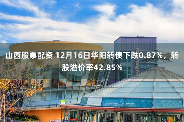 山西股票配资 12月16日华阳转债下跌0.87%，转股溢价率42.85%