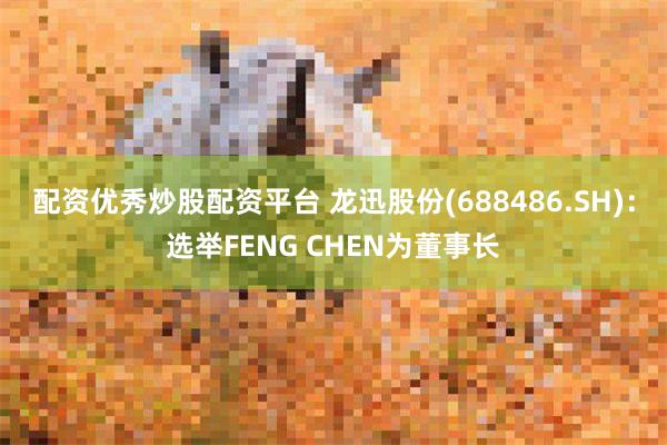 配资优秀炒股配资平台 龙迅股份(688486.SH)：选举FENG CHEN为董事长