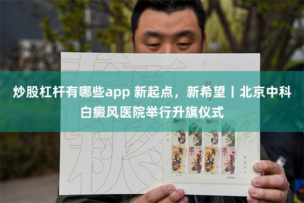 炒股杠杆有哪些app 新起点，新希望丨北京中科白癜风医院举行升旗仪式