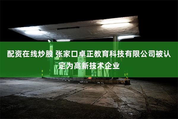 配资在线炒股 张家口卓正教育科技有限公司被认定为高新技术企业